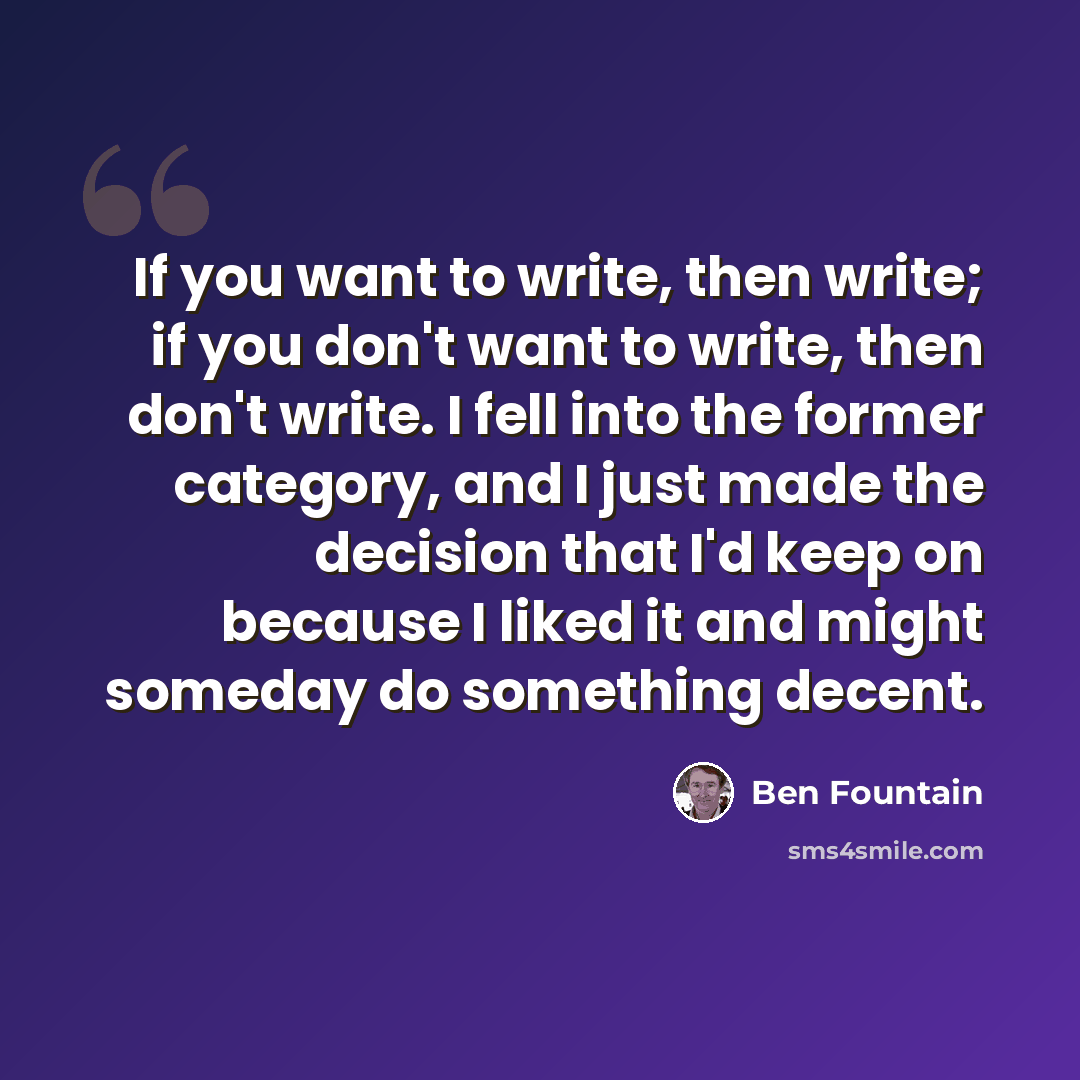 “If you want to write, then write; if you don't want to write, then don't write. I fell into the former category, and I just made the decision that I'd keep on because I liked it and might someday do something decent.” quote by Ben Fountain