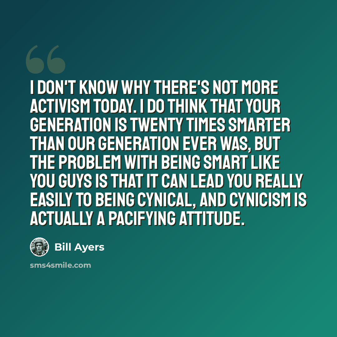 “I don't know why there's not more activism today. I do think that your generation is twenty times smarter than our generation ever was, but the problem with being smart like you guys is that it can lead you really easily to being cynical, and cynicism is actually a pacifying attitude.” quote by Bill Ayers