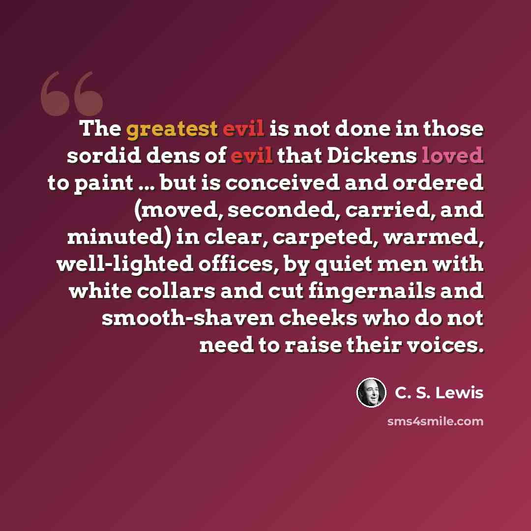 “The greatest evil is not done in those sordid dens of evil that Dickens loved to paint ... but is conceived and ordered (moved, seconded, carried, and minuted) in clear, carpeted, warmed, well-lighted offices, by quiet men with white collars and cut fingernails and smooth-shaven cheeks who do not…” quote by C. S. Lewis