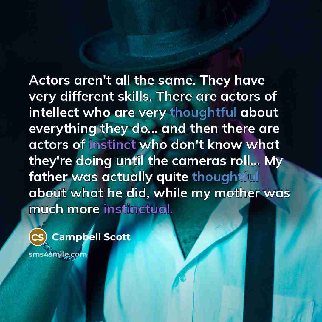 “Actors aren't all the same. They have very different skills. There are actors of intellect who are very thoughtful about everything they do... and then there are actors of instinct who don't know what they're doing until the cameras roll... My father was actually quite thoughtful about what he…” quote by Campbell Scott
