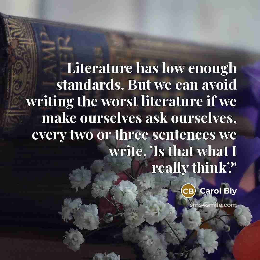 “Literature has low enough standards. But we can avoid writing the worst literature if we make ourselves ask ourselves, every two or three sentences we write, 'Is that what I really think?'” quote by Carol Bly