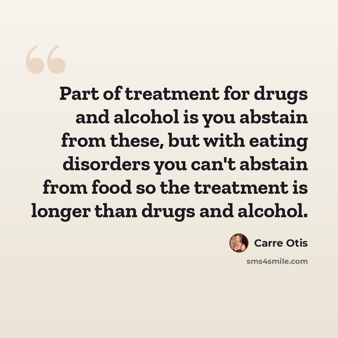 “Part of treatment for drugs and alcohol is you abstain from these, but with eating disorders you can't abstain from food so the treatment is longer than drugs and alcohol.” quote by Carre Otis