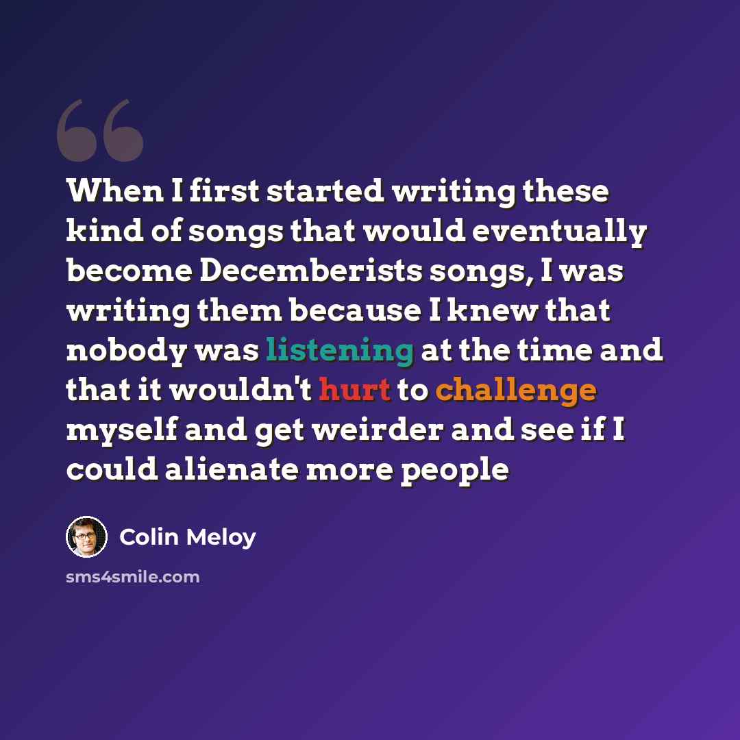 “When I first started writing these kind of songs that would eventually become Decemberists songs, I was writing them because I knew that nobody was listening at the time and that it wouldn't hurt to challenge myself and get weirder and see if I could alienate more people” quote by Colin Meloy