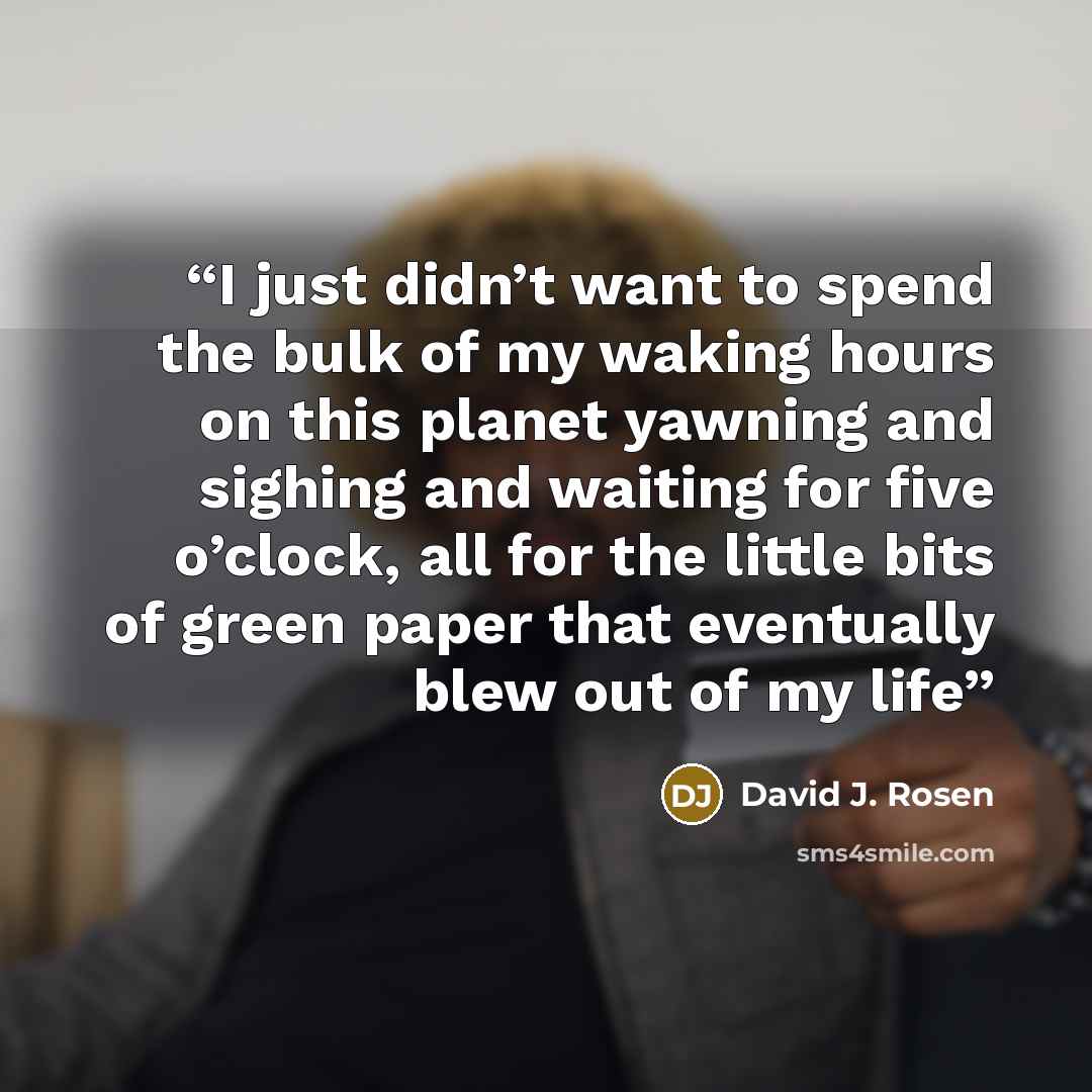 “I just didn’t want to spend the bulk of my waking hours on this planet yawning and sighing and waiting for five o’clock, all for the little bits of green paper that eventually blew out of my life” quote by David J. Rosen