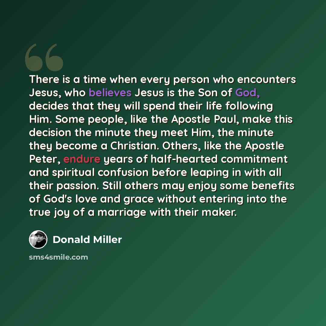 “There is a time when every person who encounters Jesus, who believes Jesus is the Son of God, decides that they will spend their life following Him. Some people, like the Apostle Paul, make this decision the minute they meet Him, the minute they become a Christian. Others, like the Apostle Peter…” quote by Donald Miller