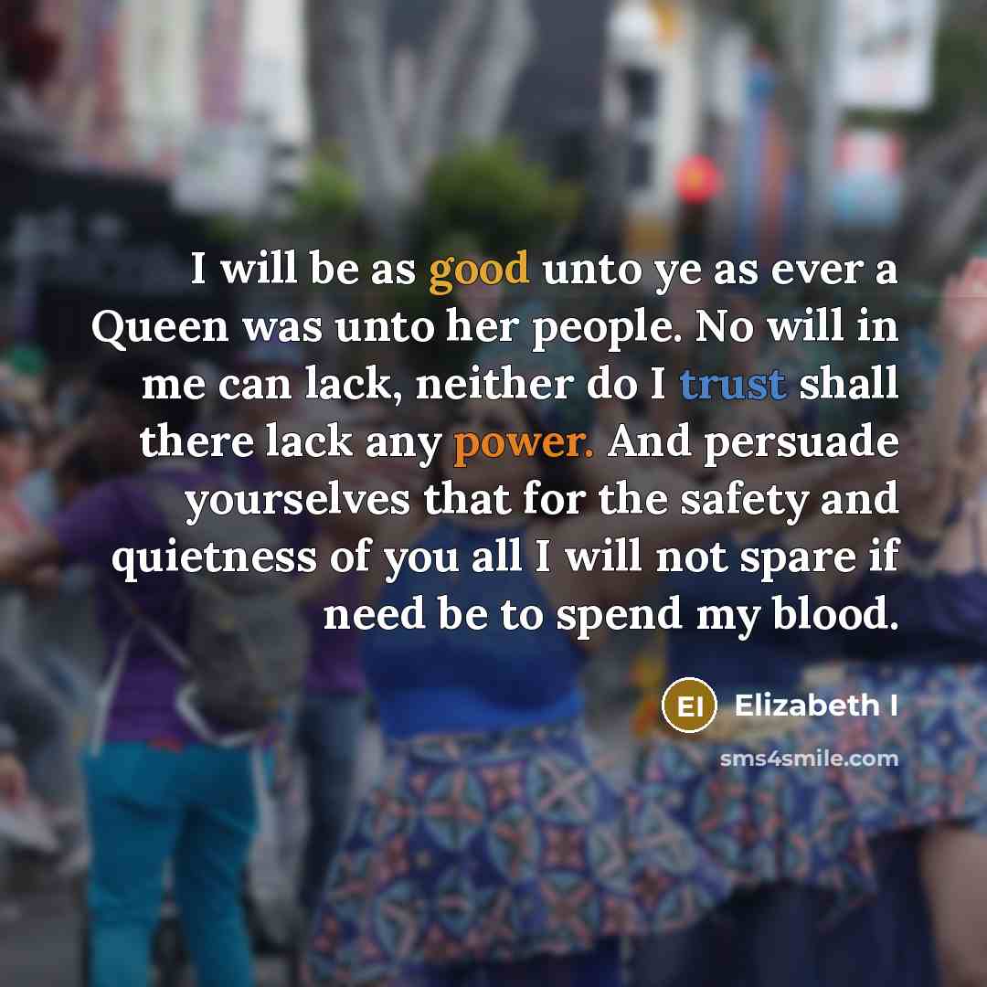 “I will be as good unto ye as ever a Queen was unto her people. No will in me can lack, neither do I trust shall there lack any power. And persuade yourselves that for the safety and quietness of you all I will not spare if need be to spend my blood.” quote by Elizabeth I