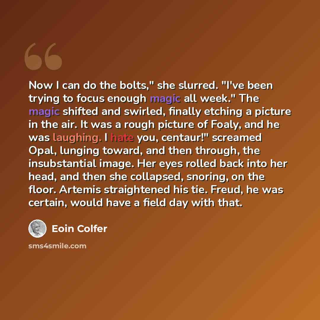 “Now I can do the bolts," she slurred. "I've been trying to focus enough magic all week." The magic shifted and swirled, finally etching a picture in the air. It was a rough picture of Foaly, and he was laughing. I hate you, centaur!" screamed Opal, lunging toward, and then through, the…” quote by Eoin Colfer