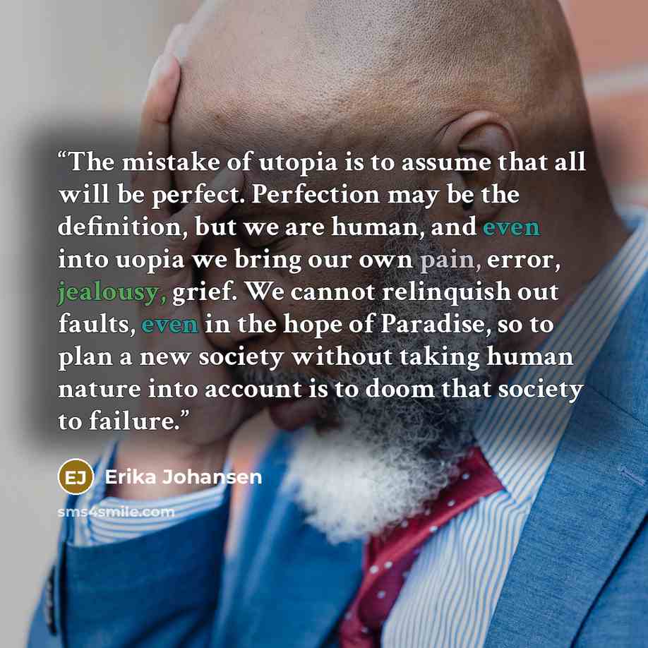 “The mistake of utopia is to assume that all will be perfect. Perfection may be the definition, but we are human, and even into uopia we bring our own pain, error, jealousy, grief. We cannot relinquish out faults, even in the hope of Paradise, so to plan a new society without taking human nature…” quote by Erika Johansen
