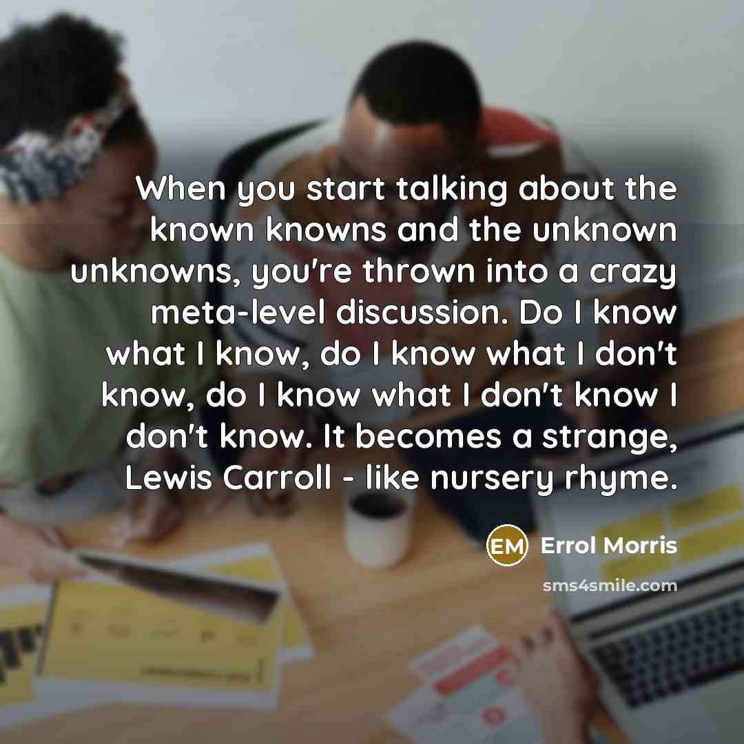 “When you start talking about the known knowns and the unknown unknowns, you're thrown into a crazy meta-level discussion. Do I know what I know, do I know what I don't know, do I know what I don't know I don't know. It becomes a strange, Lewis Carroll - like nursery rhyme.” quote by Errol Morris
