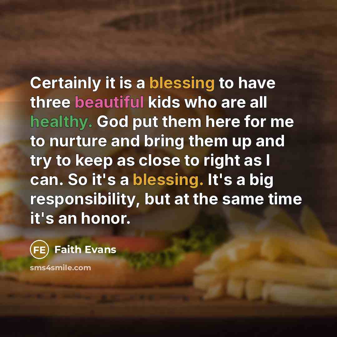 “Certainly it is a blessing to have three beautiful kids who are all healthy. God put them here for me to nurture and bring them up and try to keep as close to right as I can. So it's a blessing. It's a big responsibility, but at the same time it's an honor.” quote by Faith Evans