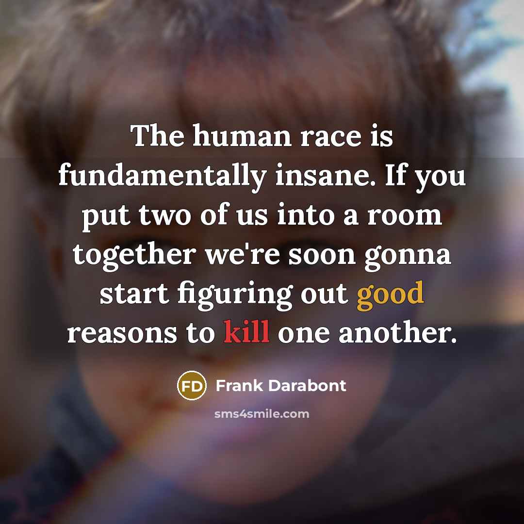 “The human race is fundamentally insane. If you put two of us into a room together we're soon gonna start figuring out good reasons to kill one another.” quote by Frank Darabont