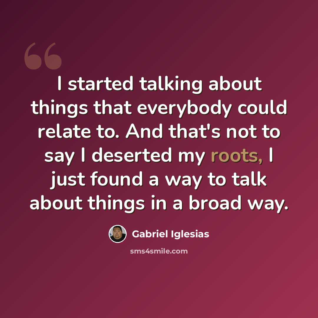 “I started talking about things that everybody could relate to. And that's not to say I deserted my roots, I just found a way to talk about things in a broad way.” quote by Gabriel Iglesias