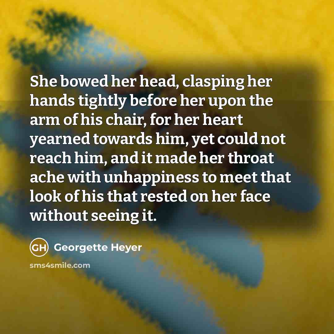 “She bowed her head, clasping her hands tightly before her upon the arm of his chair, for her heart yearned towards him, yet could not reach him, and it made her throat ache with unhappiness to meet that look of his that rested on her face without seeing it.” quote by Georgette Heyer