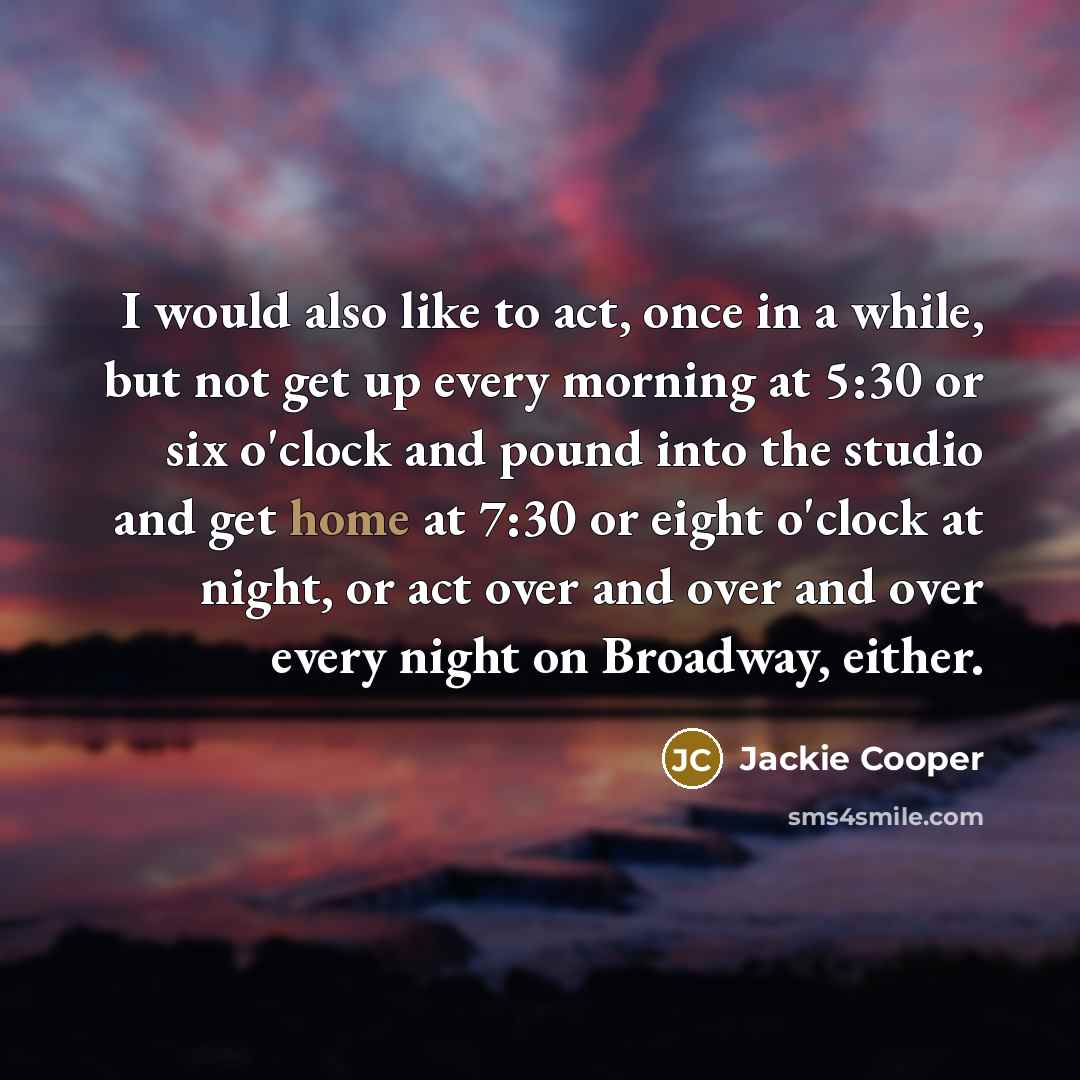 “I would also like to act, once in a while, but not get up every morning at 5:30 or six o'clock and pound into the studio and get home at 7:30 or eight o'clock at night, or act over and over and over every night on Broadway, either.” quote by Jackie Cooper