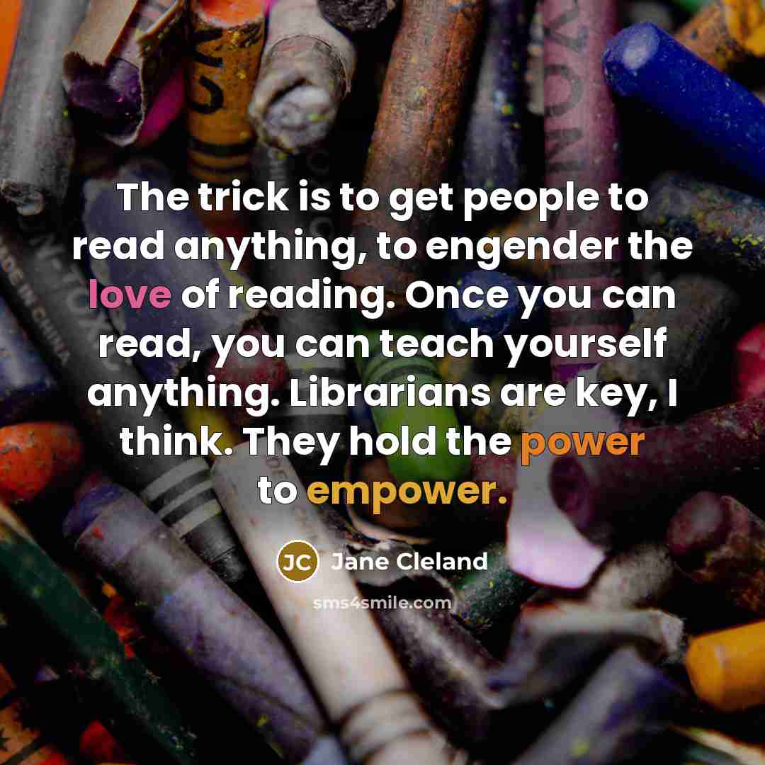 “The trick is to get people to read anything, to engender the love of reading. Once you can read, you can teach yourself anything. Librarians are key, I think. They hold the power to empower.” quote by Jane Cleland