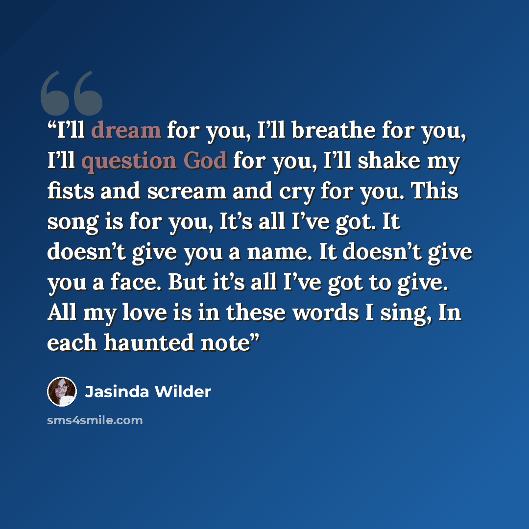 “I’ll dream for you, I’ll breathe for you, I’ll question God for you, I’ll shake my fists and scream and cry for you. This song is for you, It’s all I’ve got. It doesn’t give you a name. It doesn’t give you a face. But it’s all I’ve got to give. All my love is in these words I sing, In each haunted…” quote by Jasinda Wilder
