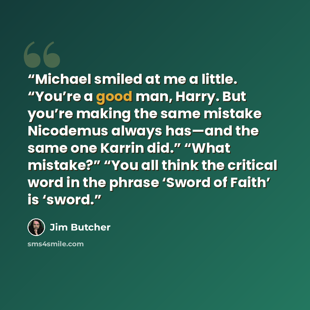 “Michael smiled at me a little. “You’re a good man, Harry. But you’re making the same mistake Nicodemus always has—and the same one Karrin did.” “What mistake?” “You all think the critical word in the phrase ‘Sword of Faith’ is ‘sword.” quote by Jim Butcher
