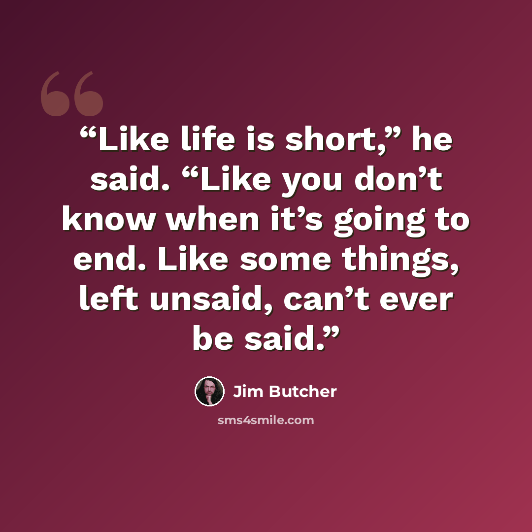 “Like life is short,” he said. “Like you don’t know when it’s going to end. Like some things, left unsaid, can’t ever be said.” quote by Jim Butcher