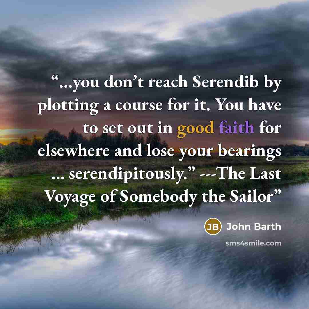 “…you don’t reach Serendib by plotting a course for it. You have to set out in good faith for elsewhere and lose your bearings … serendipitously.” ---The Last Voyage of Somebody the Sailor” quote by John Barth