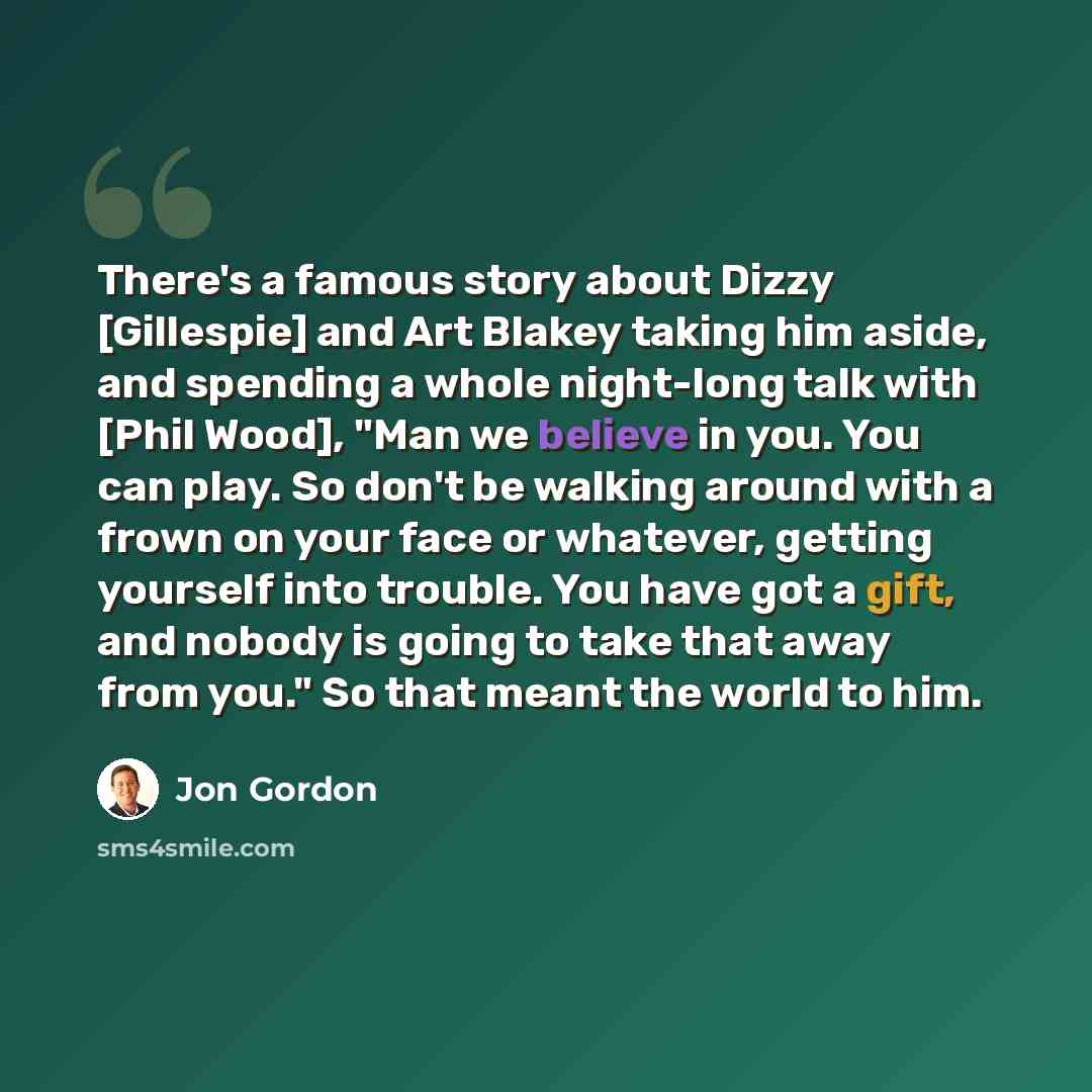 “There's a famous story about Dizzy [Gillespie] and Art Blakey taking him aside, and spending a whole night-long talk with [Phil Wood], "Man we believe in you. You can play. So don't be walking around with a frown on your face or whatever, getting yourself into trouble. You have got a gift, and…” quote by Jon Gordon