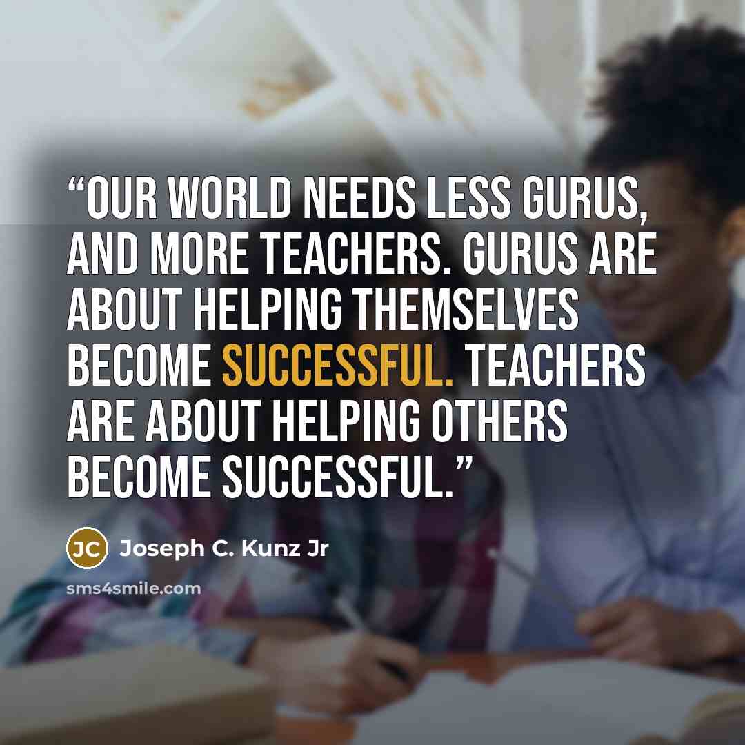 “Our world needs less gurus, and more teachers. Gurus are about helping themselves become successful. Teachers are about helping others become successful.” quote by Joseph C. Kunz Jr