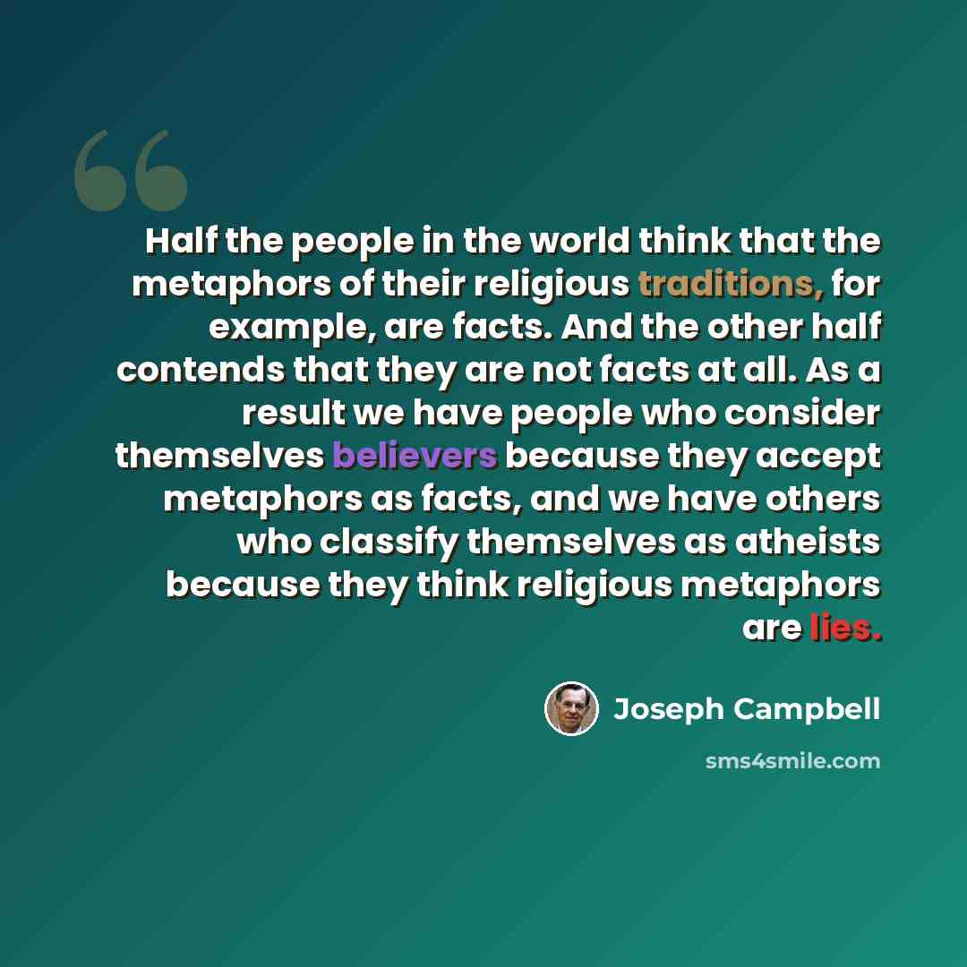 “Half the people in the world think that the metaphors of their religious traditions, for example, are facts. And the other half contends that they are not facts at all. As a result we have people who consider themselves believers because they accept metaphors as facts, and we have others who…” quote by Joseph Campbell