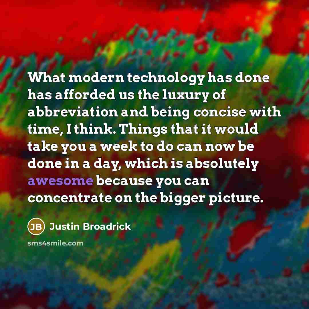 “What modern technology has done has afforded us the luxury of abbreviation and being concise with time, I think. Things that it would take you a week to do can now be done in a day, which is absolutely awesome because you can concentrate on the bigger picture.” quote by Justin Broadrick