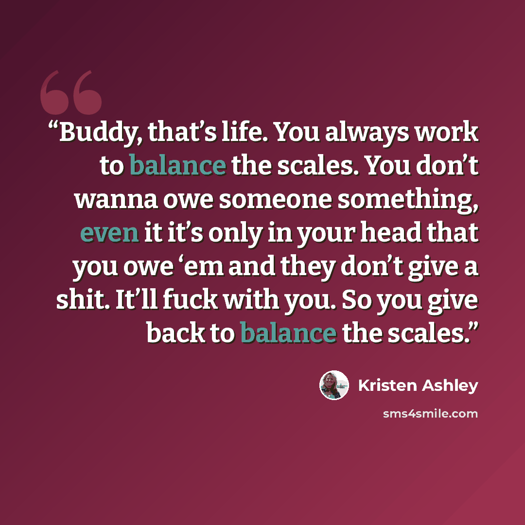 “Buddy, that’s life. You always work to balance the scales. You don’t wanna owe someone something, even it it’s only in your head that you owe ‘em and they don’t give a shit. It’ll fuck with you. So you give back to balance the scales.” quote by Kristen Ashley