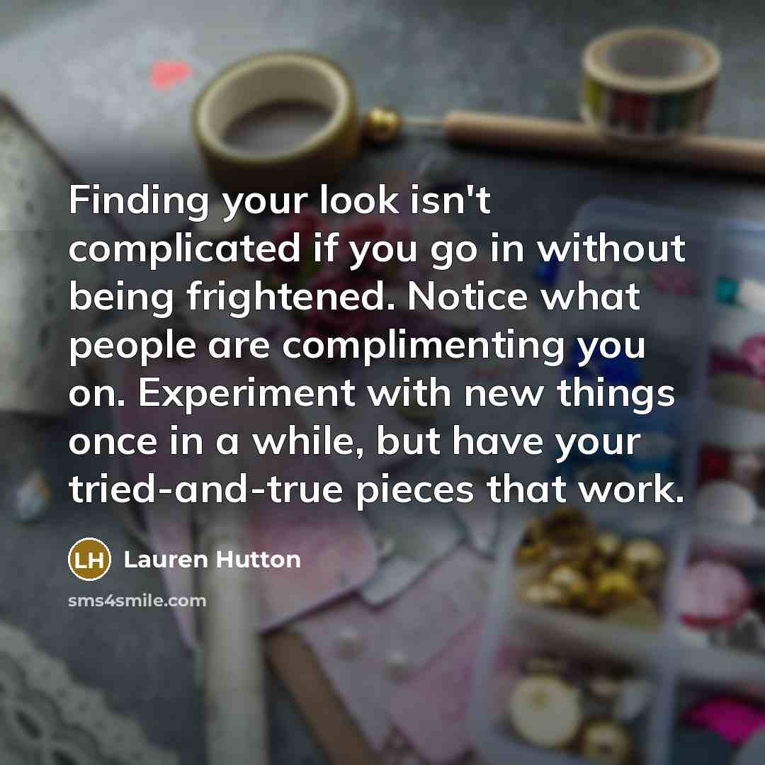 “Finding your look isn't complicated if you go in without being frightened. Notice what people are complimenting you on. Experiment with new things once in a while, but have your tried-and-true pieces that work.” quote by Lauren Hutton