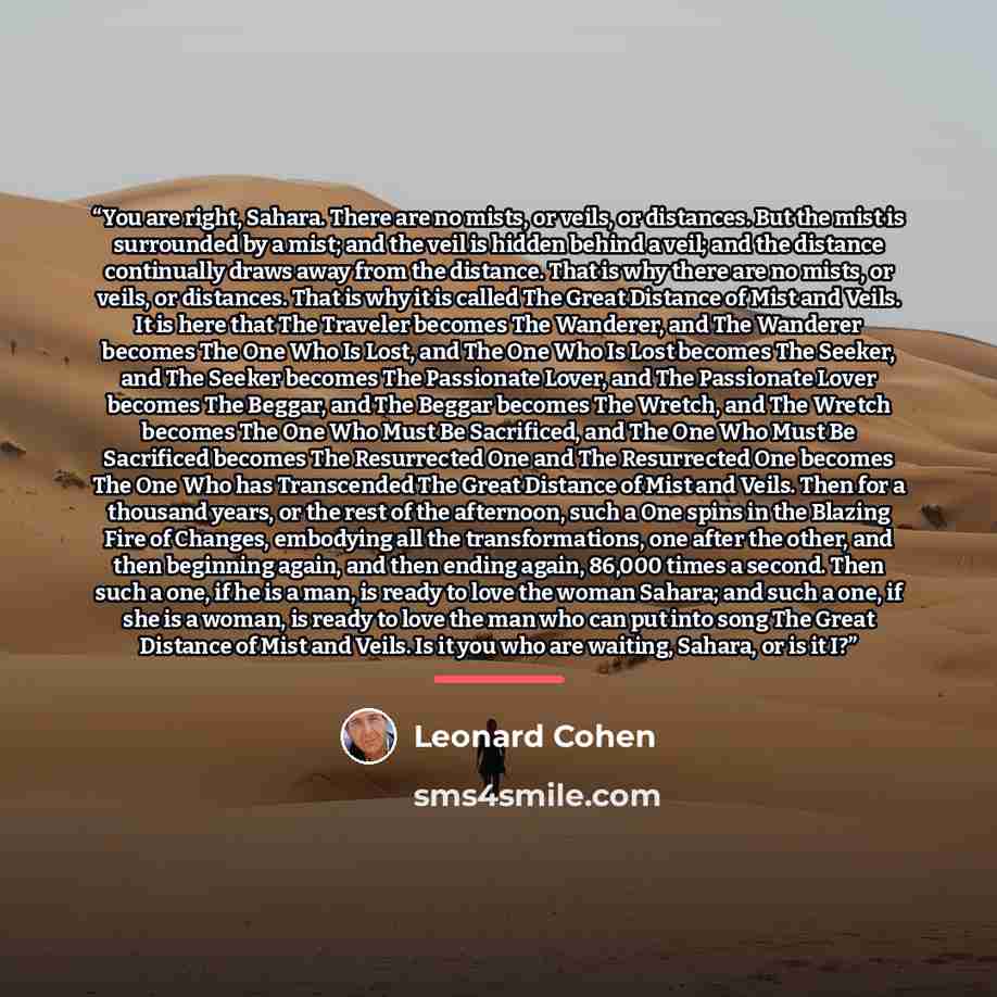 “You are right, Sahara. There are no mists, or veils, or distances. But the mist is surrounded by a mist; and the veil is hidden behind a veil; and the distance continually draws away from the distance. That is why there are no mists, or veils, or distances. That is why it is called The Great…” quote by Leonard Cohen