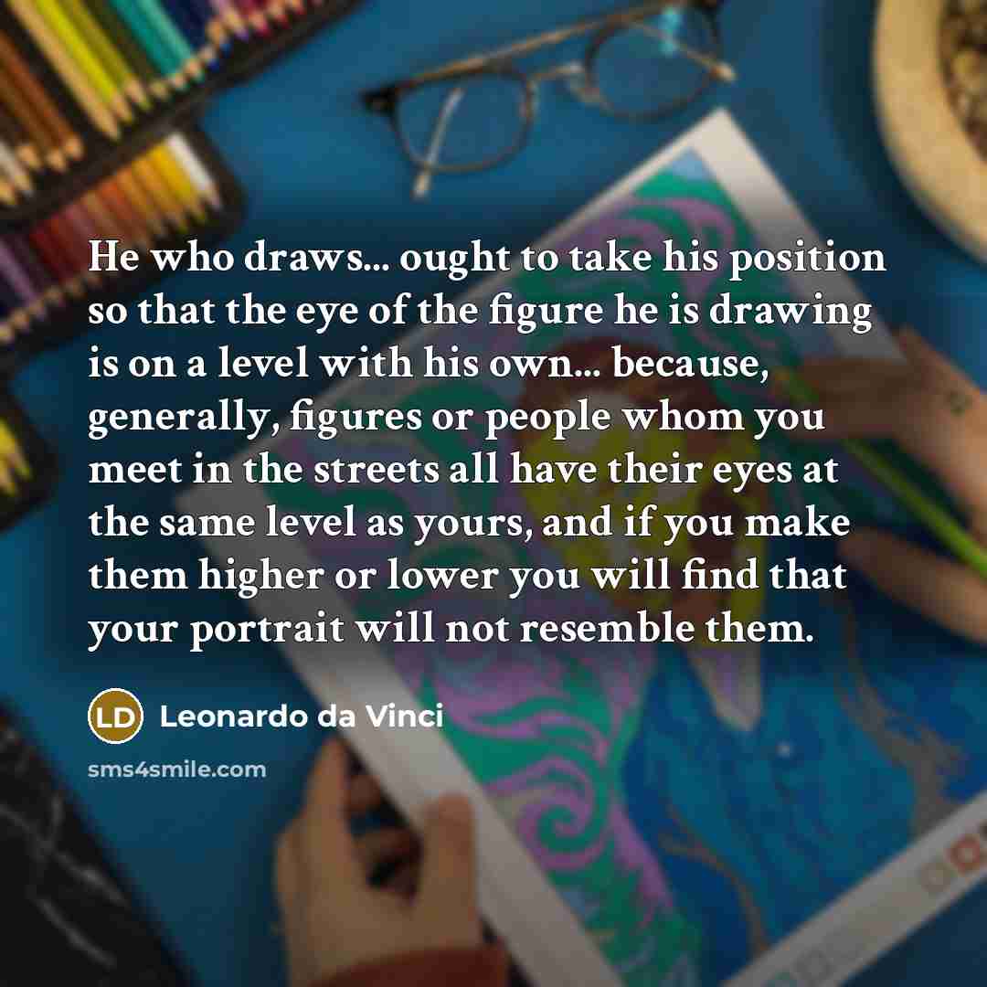 “He who draws... ought to take his position so that the eye of the figure he is drawing is on a level with his own... because, generally, figures or people whom you meet in the streets all have their eyes at the same level as yours, and if you make them higher or lower you will find that your…” quote by Leonardo da Vinci