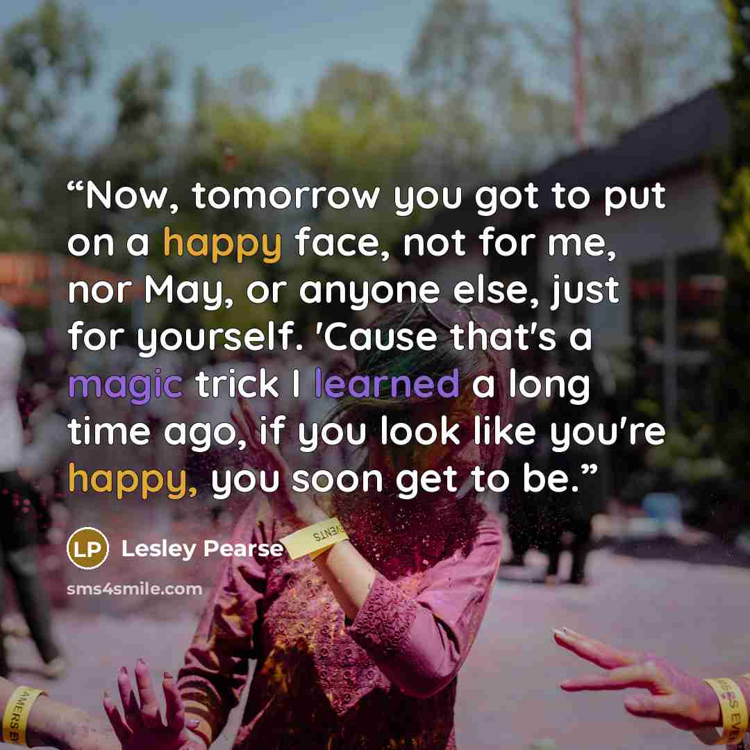 “Now, tomorrow you got to put on a happy face, not for me, nor May, or anyone else, just for yourself. 'Cause that's a magic trick I learned a long time ago, if you look like you're happy, you soon get to be.” quote by Lesley Pearse