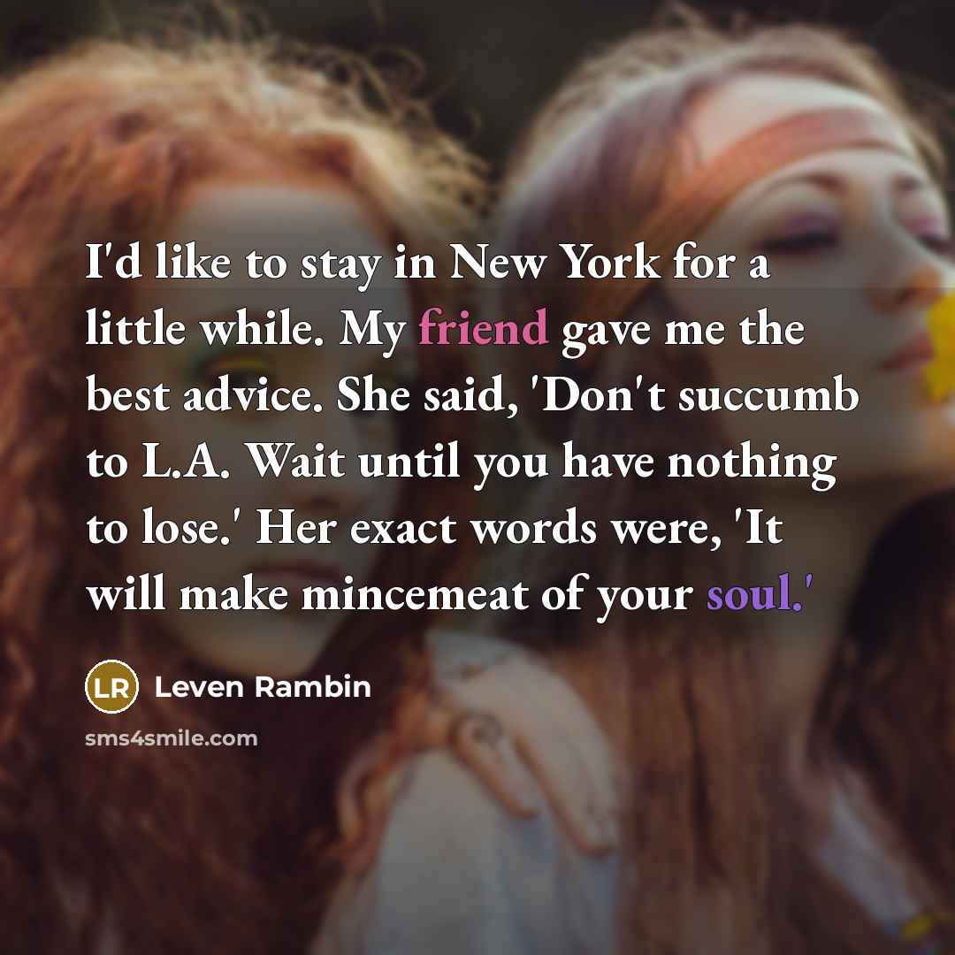 “I'd like to stay in New York for a little while. My friend gave me the best advice. She said, 'Don't succumb to L.A. Wait until you have nothing to lose.' Her exact words were, 'It will make mincemeat of your soul.'” quote by Leven Rambin