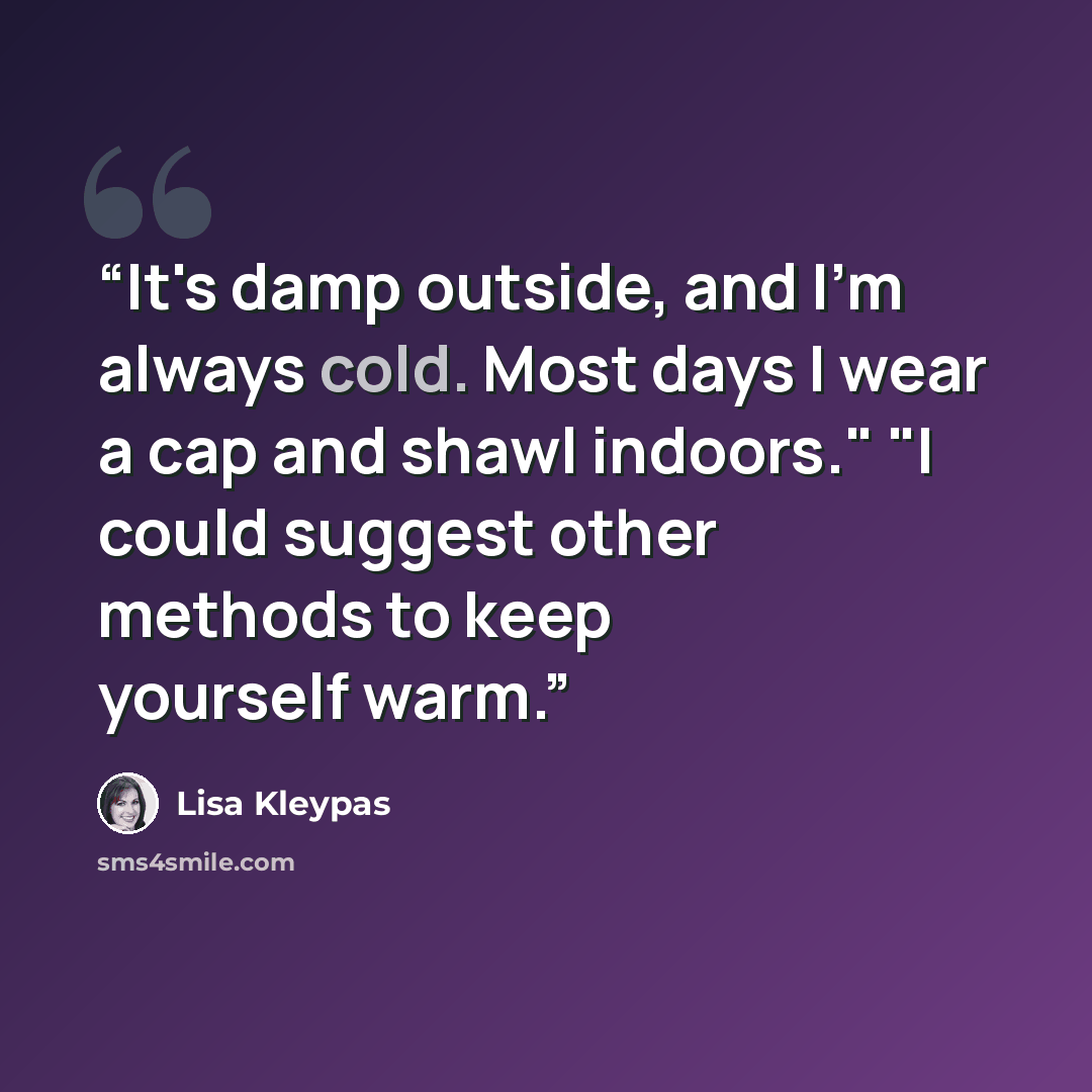 “It's damp outside, and I'm always cold. Most days I wear a cap and shawl indoors." "I could suggest other methods to keep yourself warm.” quote by Lisa Kleypas