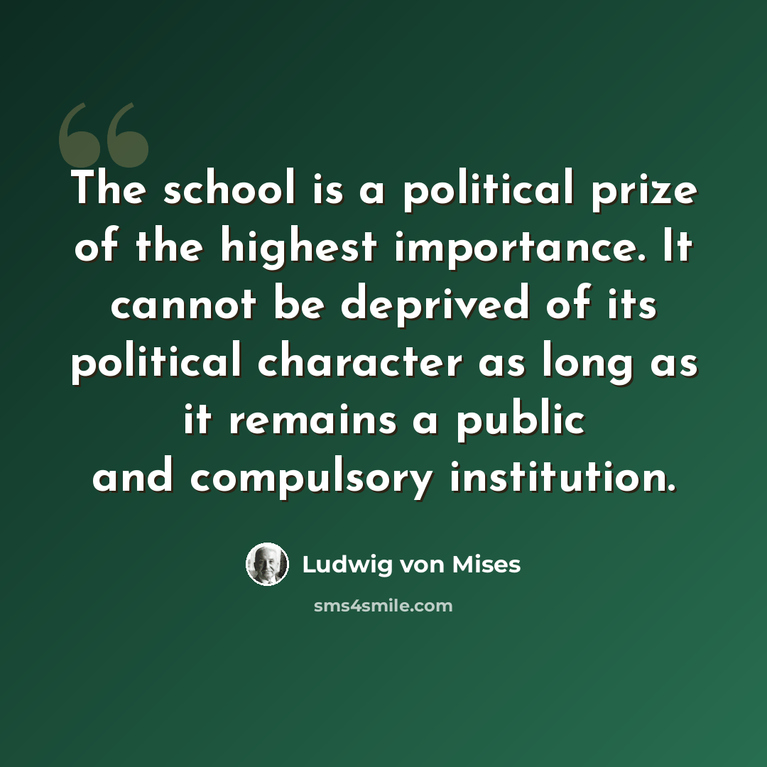 “The school is a political prize of the highest importance. It cannot be deprived of its political character as long as it remains a public and compulsory institution.” quote by Ludwig von Mises