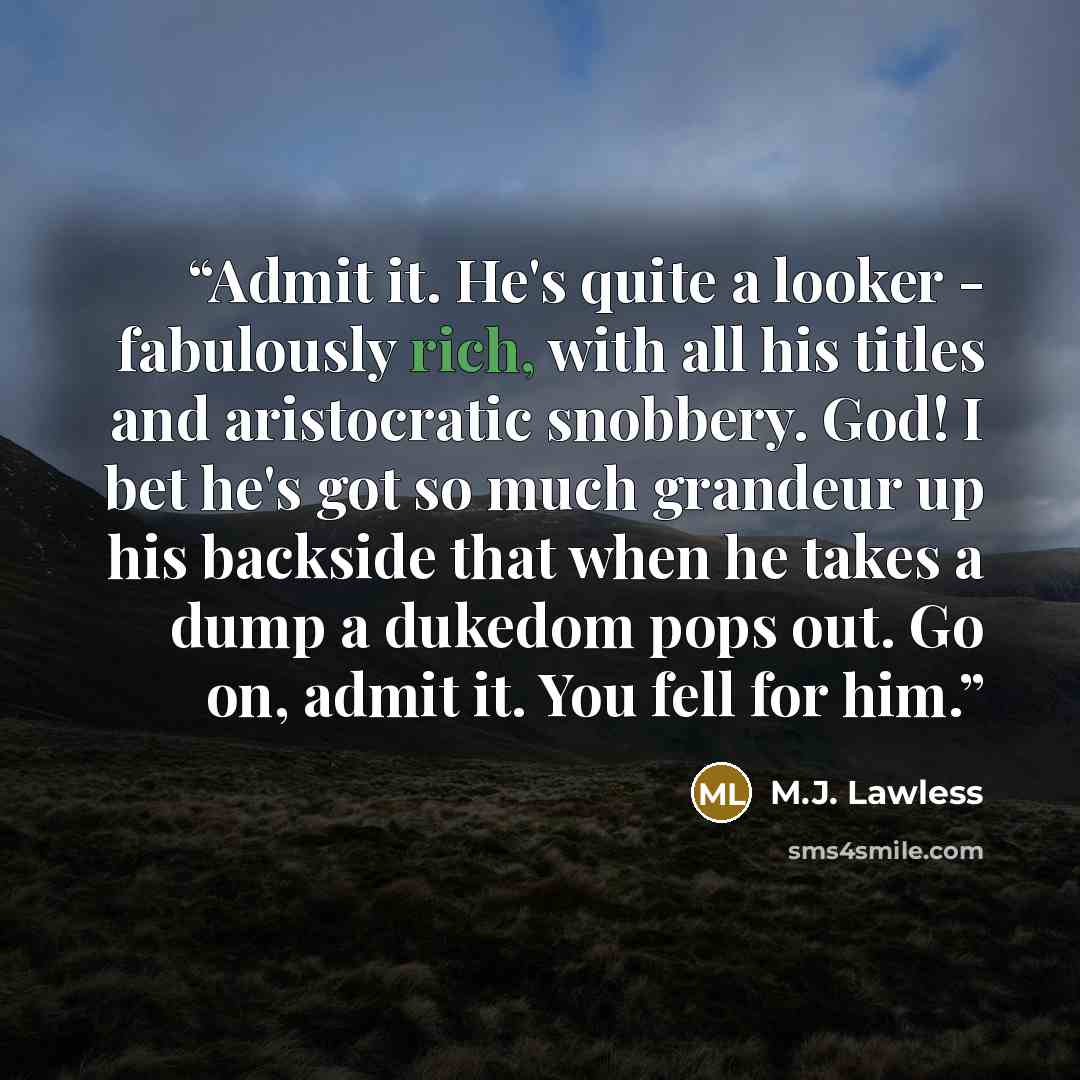 “Admit it. He's quite a looker - fabulously rich, with all his titles and aristocratic snobbery. God! I bet he's got so much grandeur up his backside that when he takes a dump a dukedom pops out. Go on, admit it. You fell for him.” quote by M.J. Lawless