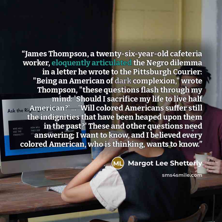 “James Thompson, a twenty-six-year-old cafeteria worker, eloquently articulated the Negro dilemma in a letter he wrote to the Pittsburgh Courier: "Being an American of dark complexion," wrote Thompson, "these questions flash through my mind: 'Should I sacrifice my life to live half American?'…” quote by Margot Lee Shetterly