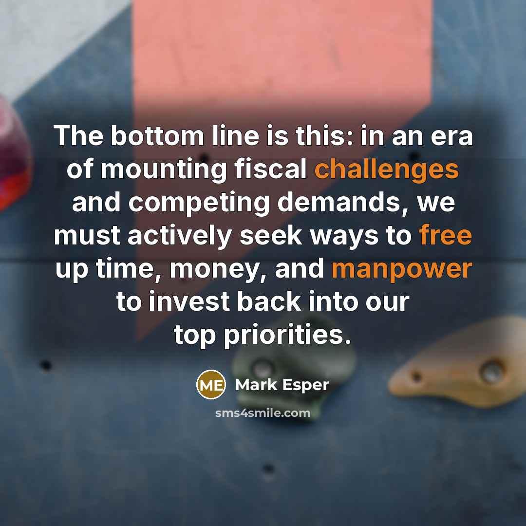 “The bottom line is this: in an era of mounting fiscal challenges and competing demands, we must actively seek ways to free up time, money, and manpower to invest back into our top priorities.” quote by Mark Esper