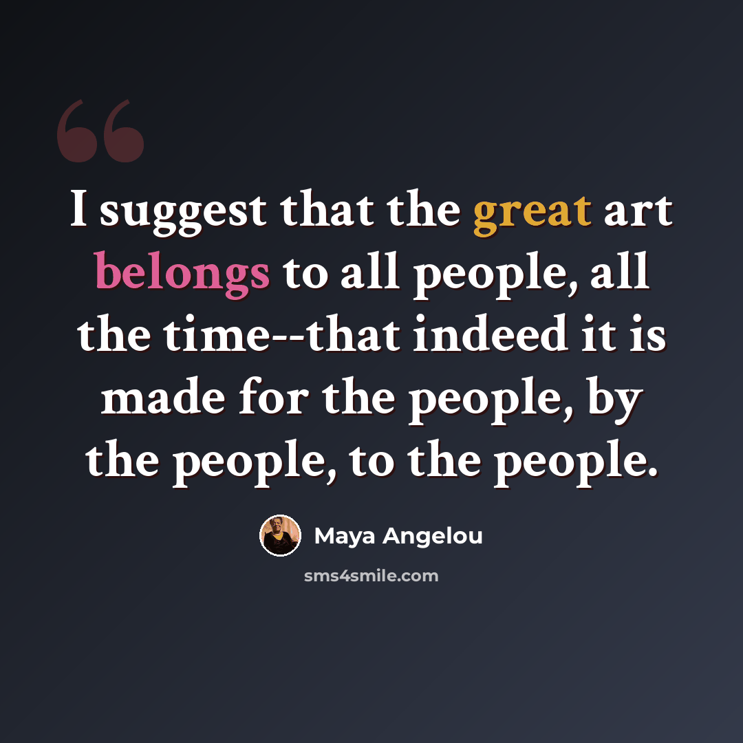 “I suggest that the great art belongs to all people, all the time--that indeed it is made for the people, by the people, to the people.” quote by Maya Angelou
