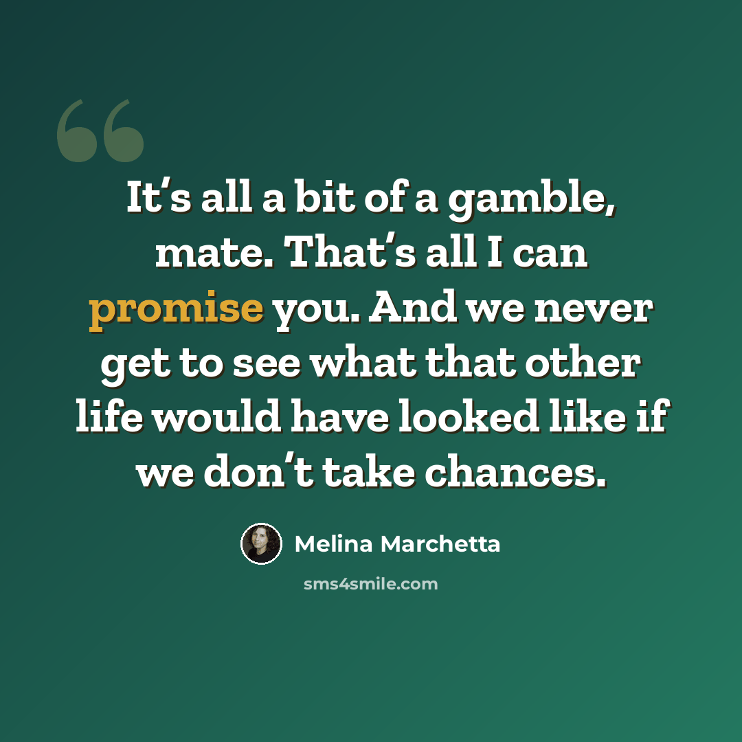 “It’s all a bit of a gamble, mate. That’s all I can promise you. And we never get to see what that other life would have looked like if we don’t take chances.” quote by Melina Marchetta