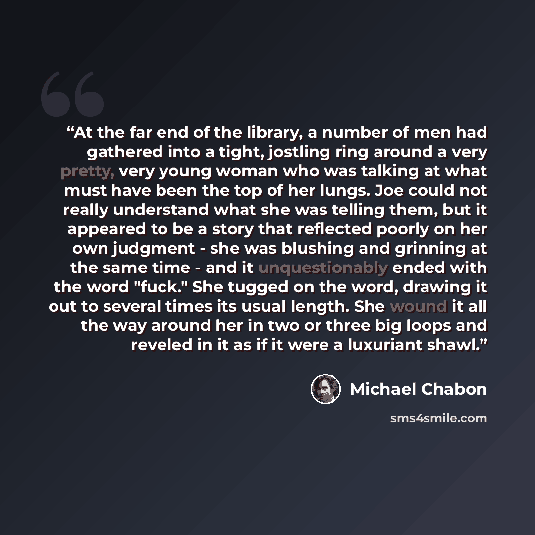 “At the far end of the library, a number of men had gathered into a tight, jostling ring around a very pretty, very young woman who was talking at what must have been the top of her lungs. Joe could not really understand what she was telling them, but it appeared to be a story that reflected poorly…” quote by Michael Chabon