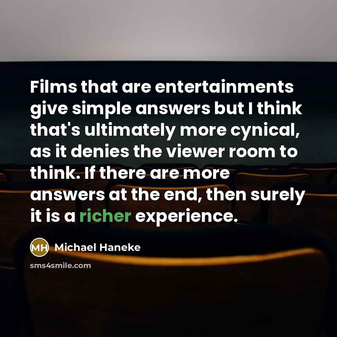“Films that are entertainments give simple answers but I think that's ultimately more cynical, as it denies the viewer room to think. If there are more answers at the end, then surely it is a richer experience.” quote by Michael Haneke