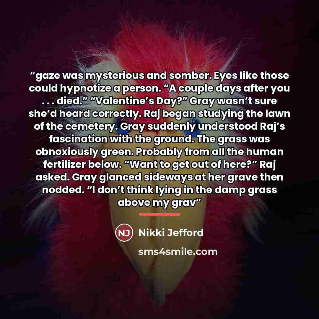 “gaze was mysterious and somber. Eyes like those could hypnotize a person. “A couple days after you . . . died.” “Valentine’s Day?” Gray wasn’t sure she’d heard correctly. Raj began studying the lawn of the cemetery. Gray suddenly understood Raj’s fascination with the ground. The grass was…” quote by Nikki Jefford