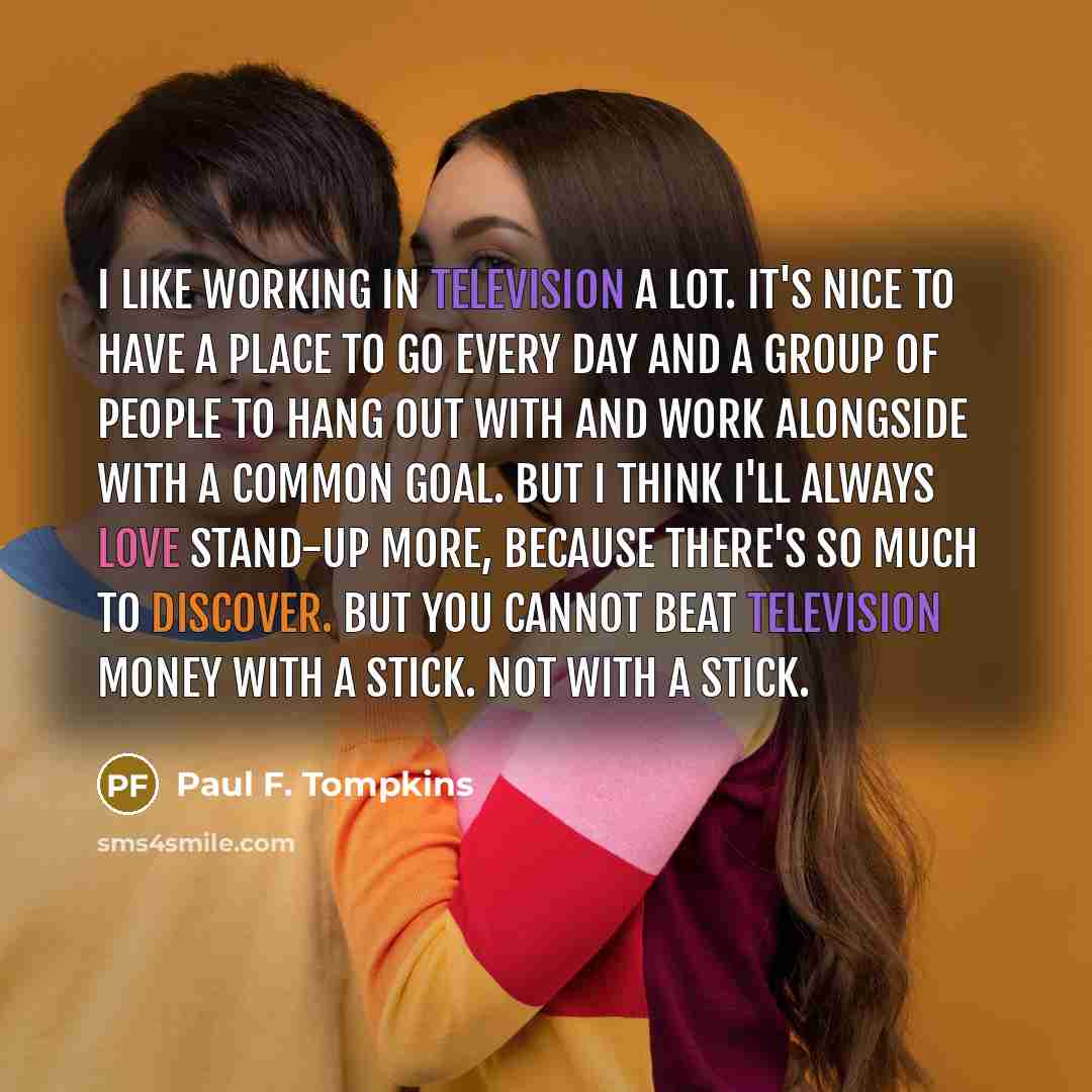 “I like working in television a lot. It's nice to have a place to go every day and a group of people to hang out with and work alongside with a common goal. But I think I'll always love stand-up more, because there's so much to discover. But you cannot beat television money with a stick. Not with a…” quote by Paul F. Tompkins