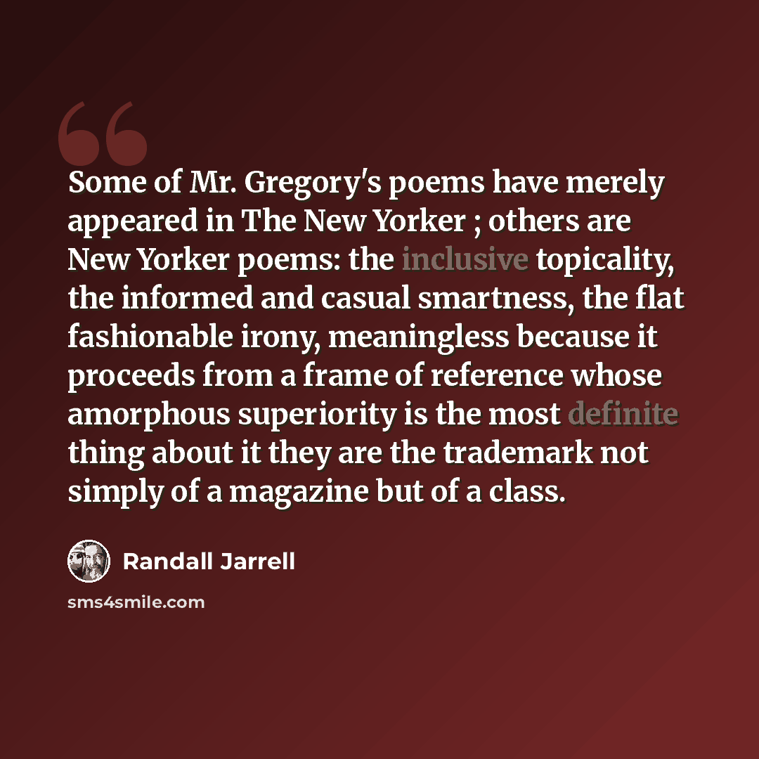 “Some of Mr. Gregory's poems have merely appeared in The New Yorker ; others are New Yorker poems: the inclusive topicality, the informed and casual smartness, the flat fashionable irony, meaningless because it proceeds from a frame of reference whose amorphous superiority is the most definite…” quote by Randall Jarrell