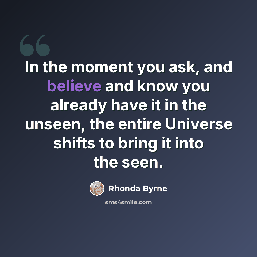 “In the moment you ask, and believe and know you already have it in the unseen, the entire Universe shifts to bring it into the seen.” quote by Rhonda Byrne