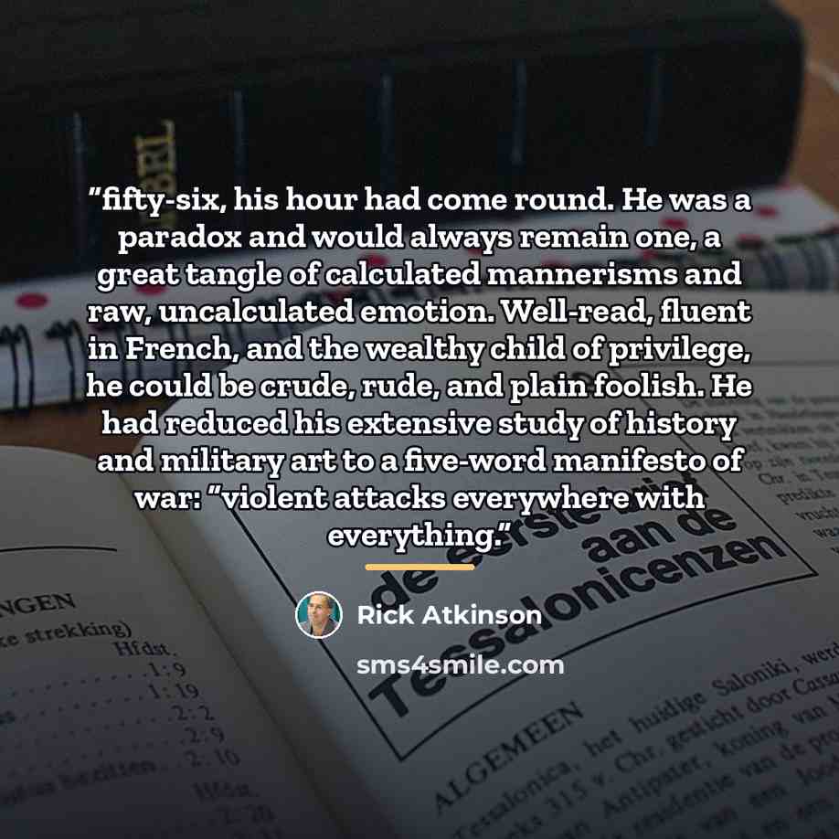 “fifty-six, his hour had come round. He was a paradox and would always remain one, a great tangle of calculated mannerisms and raw, uncalculated emotion. Well-read, fluent in French, and the wealthy child of privilege, he could be crude, rude, and plain foolish. He had reduced his extensive study…” quote by Rick Atkinson