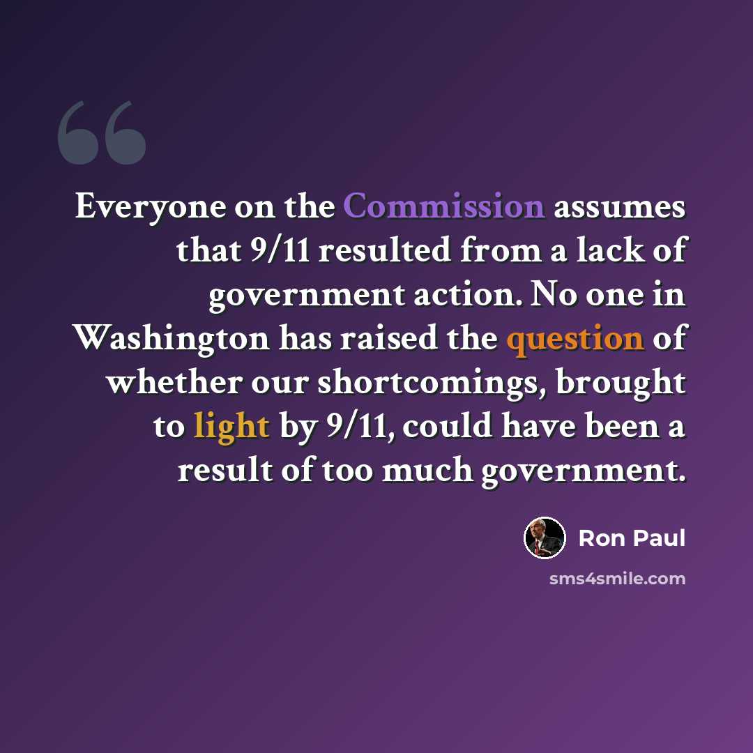 “Everyone on the Commission assumes that 9/11 resulted from a lack of government action. No one in Washington has raised the question of whether our shortcomings, brought to light by 9/11, could have been a result of too much government.” quote by Ron Paul