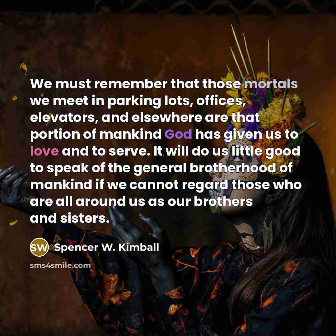 “We must remember that those mortals we meet in parking lots, offices, elevators, and elsewhere are that portion of mankind God has given us to love and to serve. It will do us little good to speak of the general brotherhood of mankind if we cannot regard those who are all around us as our brothers…” quote by Spencer W. Kimball