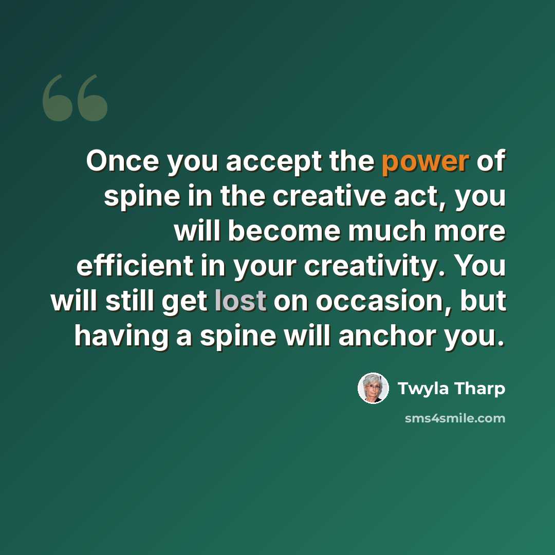 “Once you accept the power of spine in the creative act, you will become much more efficient in your creativity. You will still get lost on occasion, but having a spine will anchor you.” quote by Twyla Tharp